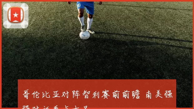 哥伦比亚对阵智利赛前前瞻 南美强强对话看点十足