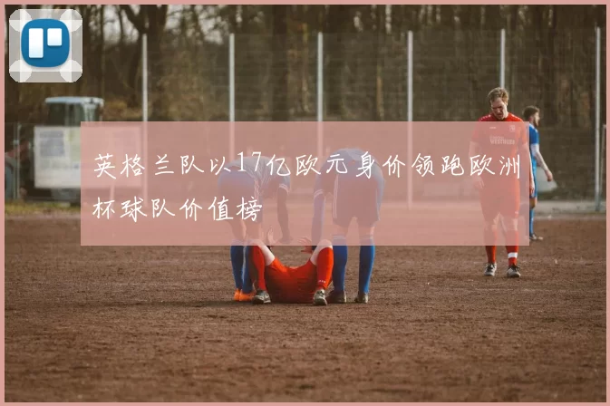 英格兰队以17亿欧元身价领跑欧洲杯球队价值榜