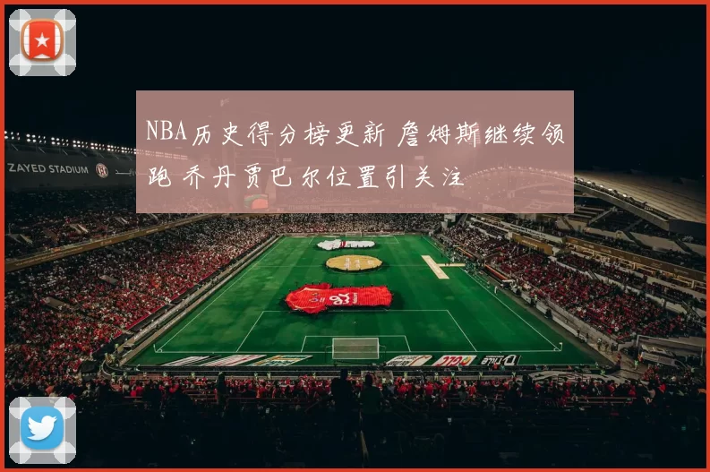 NBA历史得分榜更新 詹姆斯继续领跑 乔丹贾巴尔位置引关注