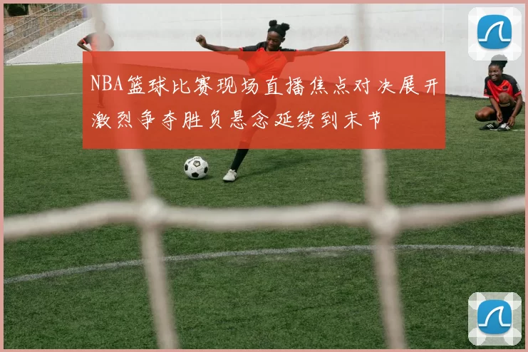 NBA篮球比赛现场直播焦点对决展开激烈争夺胜负悬念延续到末节