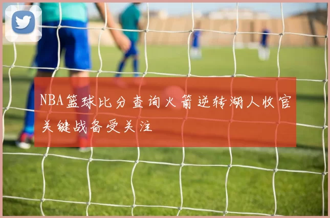 NBA篮球比分查询火箭逆转湖人收官关键战备受关注