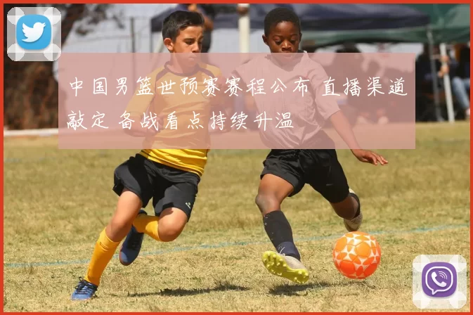 中国男篮世预赛赛程公布 直播渠道敲定 备战看点持续升温