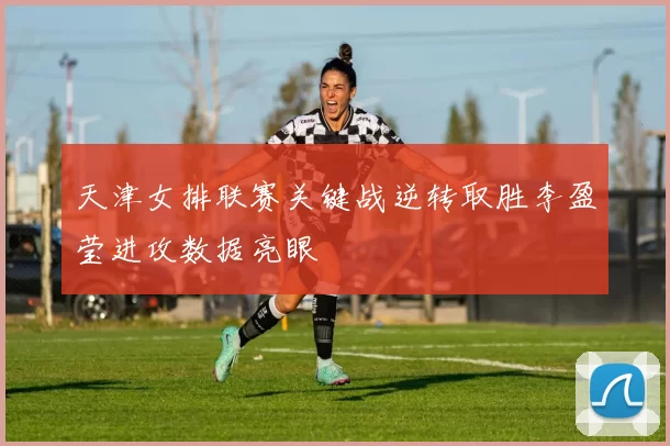 天津女排联赛关键战逆转取胜李盈莹进攻数据亮眼