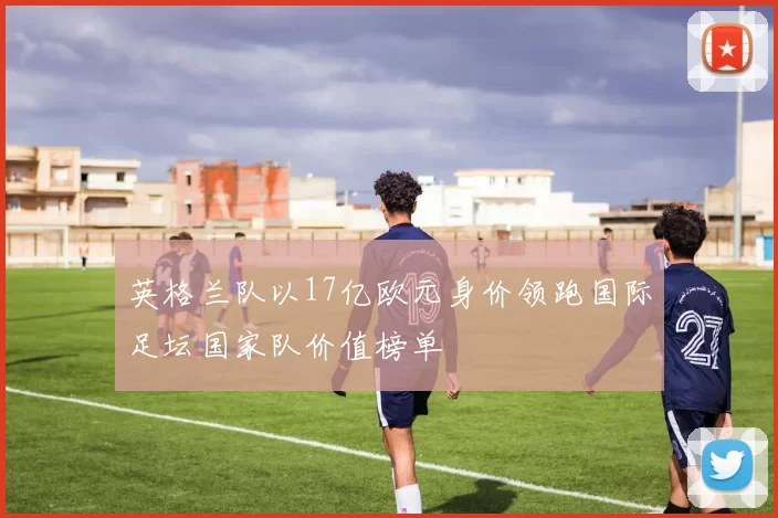 英格兰队以17亿欧元身价领跑国际足坛国家队价值榜单