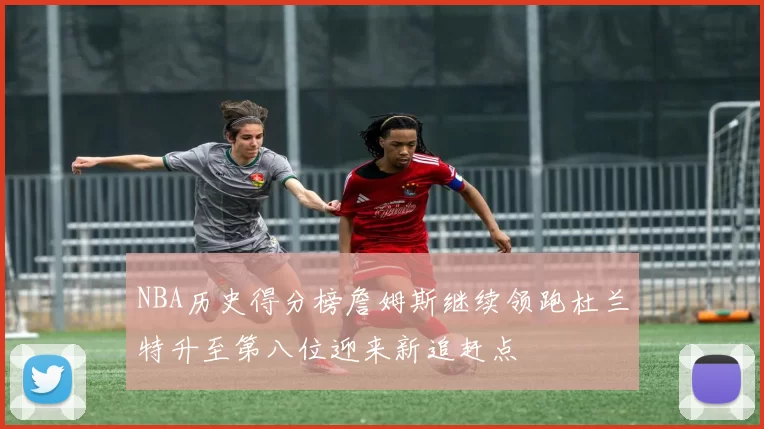 NBA历史得分榜詹姆斯继续领跑杜兰特升至第八位迎来新追赶点