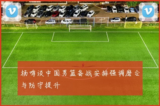 杨鸣谈中国男篮备战安排强调磨合与防守提升