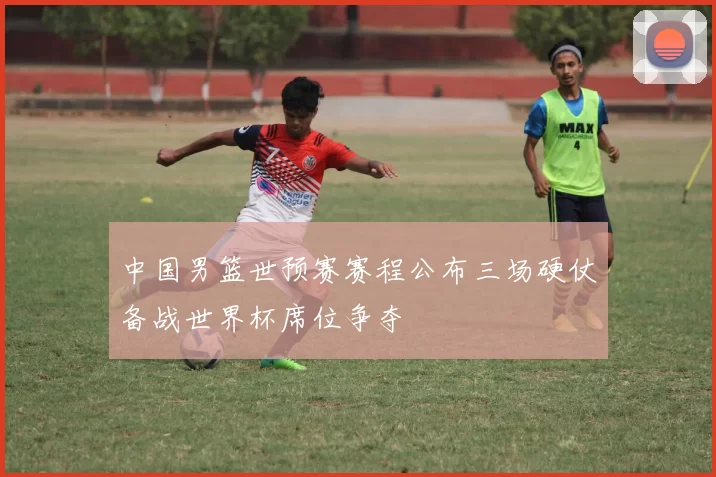 中国男篮世预赛赛程公布三场硬仗备战世界杯席位争夺