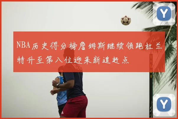 NBA历史得分榜詹姆斯继续领跑杜兰特升至第八位迎来新追赶点