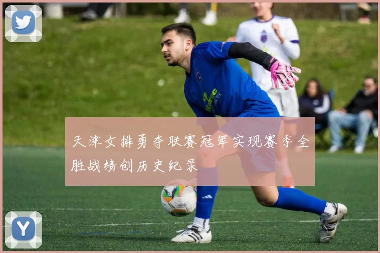 天津女排勇夺联赛冠军实现赛季全胜战绩创历史纪录