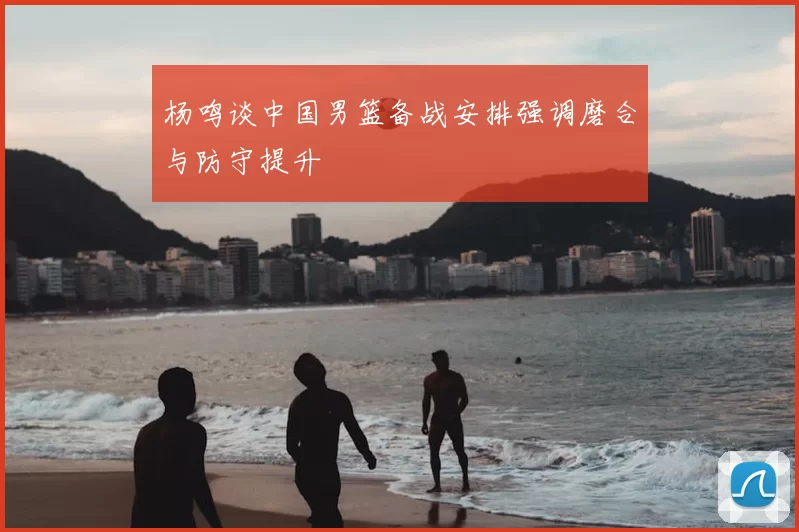 杨鸣谈中国男篮备战安排强调磨合与防守提升