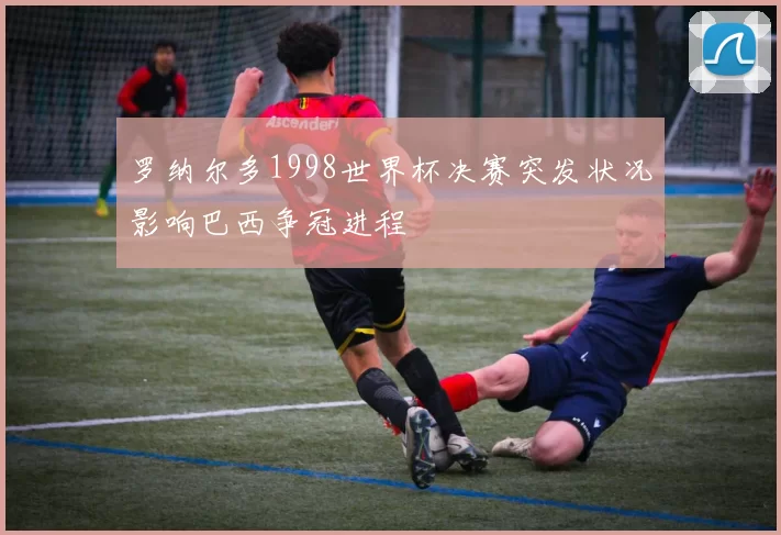 罗纳尔多1998世界杯决赛突发状况影响巴西争冠进程