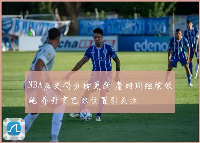 NBA历史得分榜更新 詹姆斯继续领跑 乔丹贾巴尔位置引关注