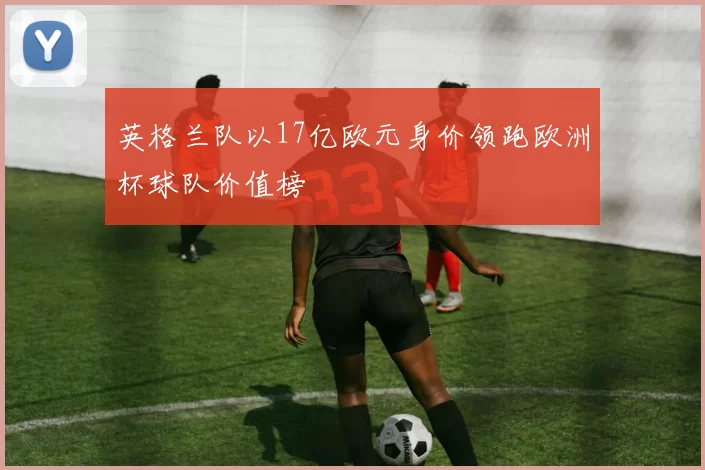 英格兰队以17亿欧元身价领跑欧洲杯球队价值榜