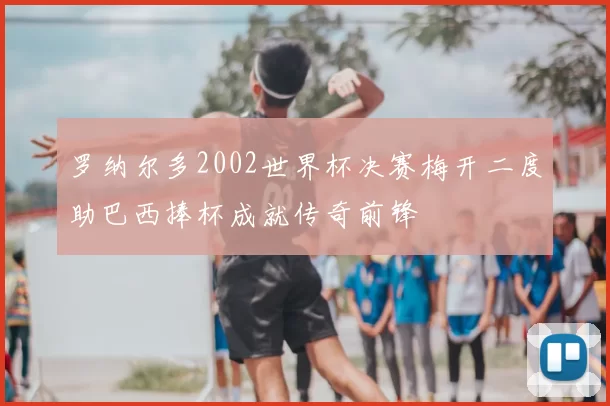 罗纳尔多2002世界杯决赛梅开二度助巴西捧杯成就传奇前锋