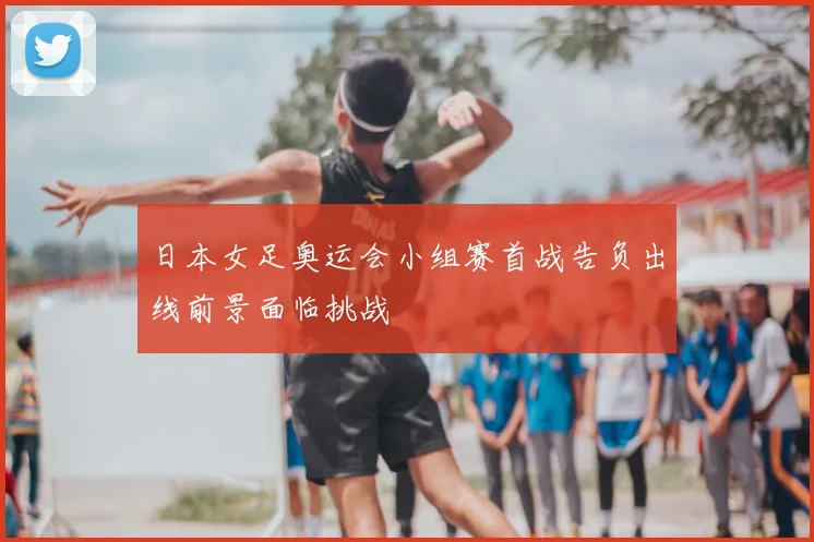 日本女足奥运会小组赛首战告负出线前景面临挑战