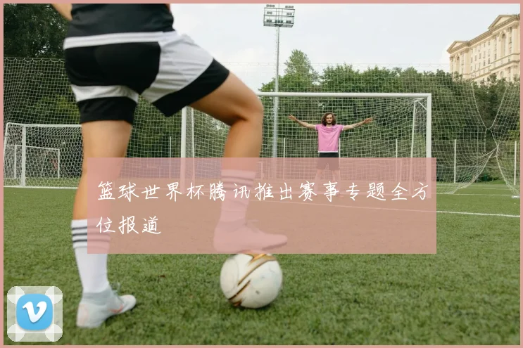篮球世界杯腾讯推出赛事专题全方位报道