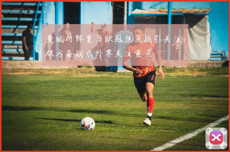曼城对阵皇马欧冠焦点战引关注，双方备战成外界关注重点