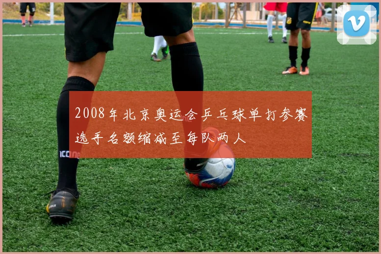 2008年北京奥运会乒乓球单打参赛选手名额缩减至每队两人